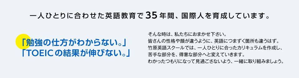 ●「勉強の仕方がわからない。」 「TOEICの結果が伸びない。」
					そんな時は、私たちにおまかせ下さい。
					皆さんの性格や顔が違うように、英語につまずく箇所も違うはず。
					竹原英語スクールでは、一人ひとりに合ったカリキュラムを作成し、
					苦手な部分を、得意な部分へと変えていきます。
					わかったつもりになって見過ごさないよう、一緒に取り組みましょう。

				■校長  竹原 恵子■
				●英国ケンブリッジ大学卒業。
				●各教室で教鞭をとるほか、「アフリカ難民問題」を中心に国連で活躍中。