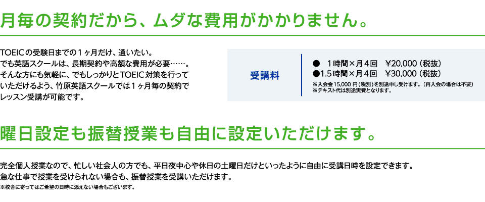 月毎の契約だから、ムダな費用がかかりません。
					TOEICの受験日までの1 ヶ月だけ、通いたい。でも英語スクールは、長期契約や高額な費用が必要……。
					そんな方にも気軽に、でもしっかりとTOEIC対策を行っていただけるよう、竹原英語スクールでは1 ヶ月毎の契約でレッスン受講が可能です。
			　　　曜日設定も振替授業も自由に設定いただけます。
					完全個人授業なので、平日夜中心や休日の土曜日だけといったように忙しい社会人の方でも、自由に通学日時を設定できます。
					急な仕事で授業を受けられない場合も、振替授業を受講いただけます。