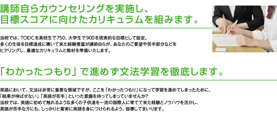 講師自らカウンセリングを実施し、目標スコアに向けたカリキュラムを組みます。
					当校では、TOEICを高校生で750、大学生で900を現実的な目標として設定。
					多くの生徒を目標達成に導いて来た経験豊富が講師自らが、あなたのご要望や苦手部分などをヒアリングし、最適なカリキュラムと教材を準備いたします。
			    「わかったつもり」で進めず文法学習を徹底します。
					英語において、文法は非常に重要な領域ですが、ここを「わかったつもり」になって学習を進めてしまったために、
					「結果が伸ばせない」「英語が苦手」といった意識を持ってしまっていませんか？
					当校では、英語に初めて触れるような多くの子供達を一流の国際人に育てて来た経験とノウハウを活かし、
					英語が苦手な方にも、しっかりと着実に英語を身につけられるよう、指導してまいります。