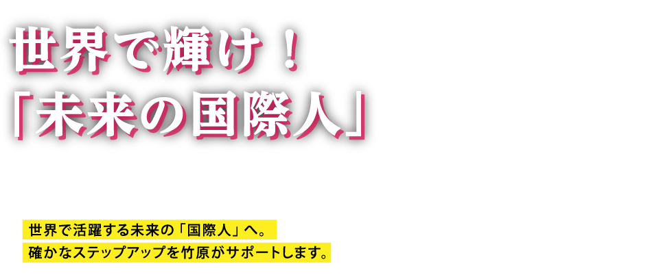 世界で輝け！「未来の国際人」 世界で活躍する未来の「国際人」へ。確かなステップアップを竹原がサポートします。